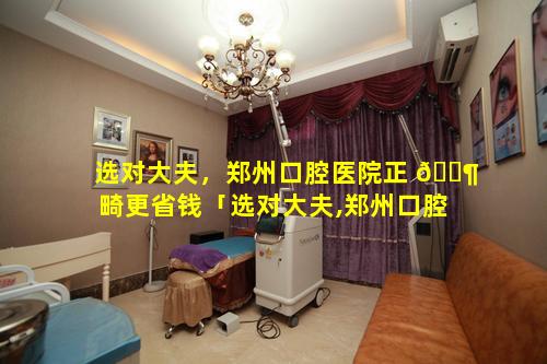 选对大夫，郑州口腔医院正 🐶 畸更省钱「选对大夫,郑州口腔 🐵 医院正畸更省钱吗」